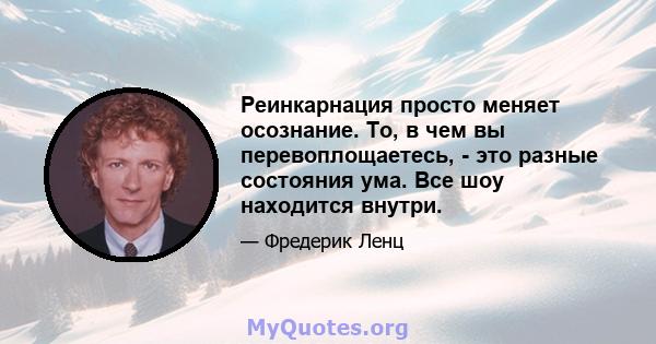 Реинкарнация просто меняет осознание. То, в чем вы перевоплощаетесь, - это разные состояния ума. Все шоу находится внутри.