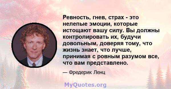 Ревность, гнев, страх - это нелепые эмоции, которые истощают вашу силу. Вы должны контролировать их, будучи довольным, доверяя тому, что жизнь знает, что лучше, принимая с ровным разумом все, что вам представлено.