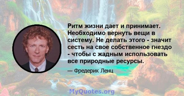 Ритм жизни дает и принимает. Необходимо вернуть вещи в систему. Не делать этого - значит сесть на свое собственное гнездо - чтобы с жадным использовать все природные ресурсы.