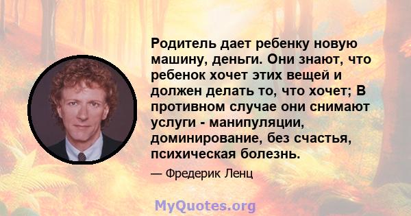 Родитель дает ребенку новую машину, деньги. Они знают, что ребенок хочет этих вещей и должен делать то, что хочет; В противном случае они снимают услуги - манипуляции, доминирование, без счастья, психическая болезнь.