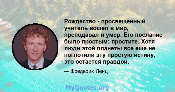 Рождество - просвещенный учитель вошел в мир, преподавал и умер. Его послание было простым: простите. Хотя люди этой планеты все еще не поглотили эту простую истину, это остается правдой.