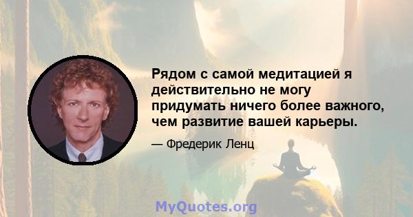 Рядом с самой медитацией я действительно не могу придумать ничего более важного, чем развитие вашей карьеры.