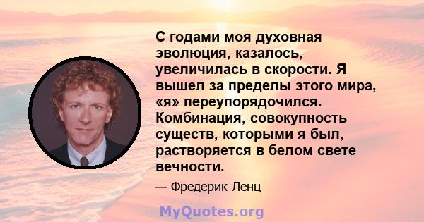 С годами моя духовная эволюция, казалось, увеличилась в скорости. Я вышел за пределы этого мира, «я» переупорядочился. Комбинация, совокупность существ, которыми я был, растворяется в белом свете вечности.