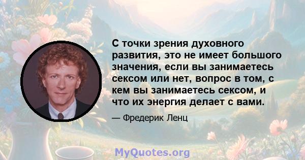 С точки зрения духовного развития, это не имеет большого значения, если вы занимаетесь сексом или нет, вопрос в том, с кем вы занимаетесь сексом, и что их энергия делает с вами.