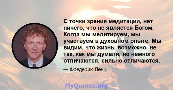 С точки зрения медитации, нет ничего, что не является Богом. Когда мы медитируем, мы участвуем в духовном опыте. Мы видим, что жизнь, возможно, не так, как мы думали, но немного отличаются, сильно отличаются.