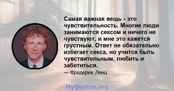 Самая важная вещь - это чувствительность. Многие люди занимаются сексом и ничего не чувствуют, и мне это кажется грустным. Ответ не обязательно избегает секса, но учится быть чувствительным, любить и заботиться.