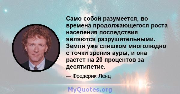 Само собой разумеется, во времена продолжающегося роста населения последствия являются разрушительными. Земля уже слишком многолюдно с точки зрения ауры, и она растет на 20 процентов за десятилетие.