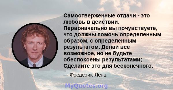 Самоотверженные отдачи - это любовь в действии. Первоначально вы почувствуете, что должны помочь определенным образом, с определенным результатом. Делай все возможное, но не будьте обеспокоены результатами; Сделайте это 