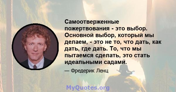 Самоотверженные пожертвования - это выбор. Основной выбор, который мы делаем, - это не то, что дать, как дать, где дать. То, что мы пытаемся сделать, это стать идеальными садами.