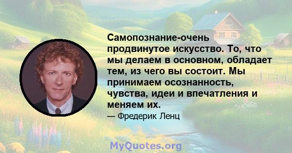 Самопознание-очень продвинутое искусство. То, что мы делаем в основном, обладает тем, из чего вы состоит. Мы принимаем осознанность, чувства, идеи и впечатления и меняем их.