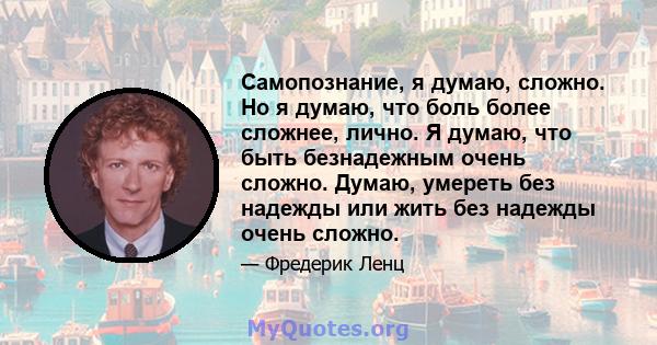 Самопознание, я думаю, сложно. Но я думаю, что боль более сложнее, лично. Я думаю, что быть безнадежным очень сложно. Думаю, умереть без надежды или жить без надежды очень сложно.