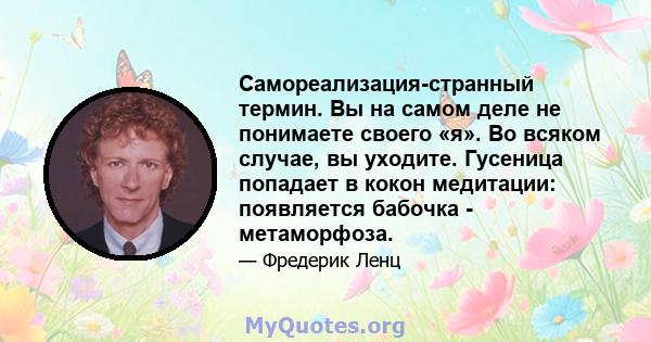 Самореализация-странный термин. Вы на самом деле не понимаете своего «я». Во всяком случае, вы уходите. Гусеница попадает в кокон медитации: появляется бабочка - метаморфоза.