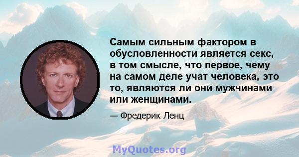 Самым сильным фактором в обусловленности является секс, в том смысле, что первое, чему на самом деле учат человека, это то, являются ли они мужчинами или женщинами.