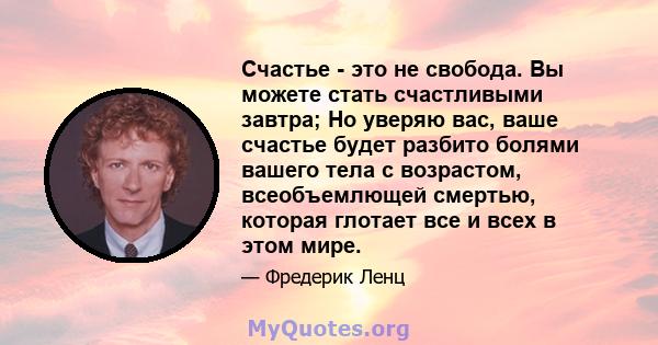 Счастье - это не свобода. Вы можете стать счастливыми завтра; Но уверяю вас, ваше счастье будет разбито болями вашего тела с возрастом, всеобъемлющей смертью, которая глотает все и всех в этом мире.