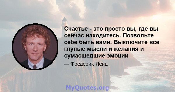 Счастье - это просто вы, где вы сейчас находитесь. Позвольте себе быть вами. Выключите все глупые мысли и желания и сумасшедшие эмоции