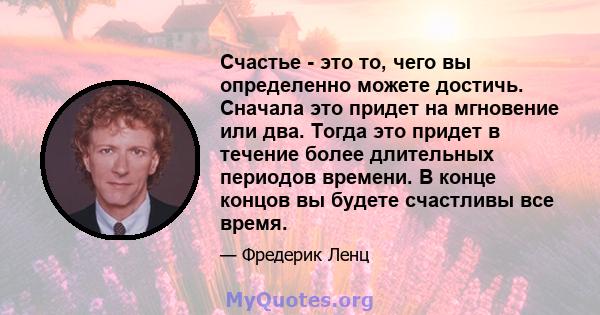 Счастье - это то, чего вы определенно можете достичь. Сначала это придет на мгновение или два. Тогда это придет в течение более длительных периодов времени. В конце концов вы будете счастливы все время.