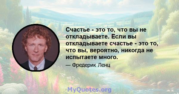 Счастье - это то, что вы не откладываете. Если вы откладываете счастье - это то, что вы, вероятно, никогда не испытаете много.