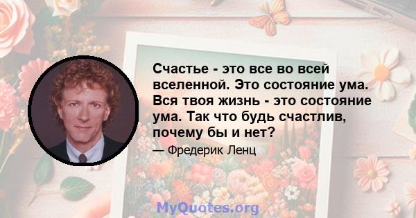 Счастье - это все во всей вселенной. Это состояние ума. Вся твоя жизнь - это состояние ума. Так что будь счастлив, почему бы и нет?