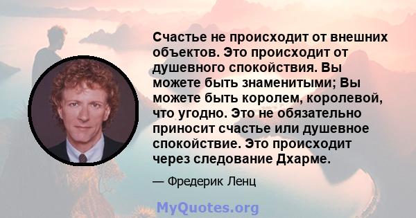 Счастье не происходит от внешних объектов. Это происходит от душевного спокойствия. Вы можете быть знаменитыми; Вы можете быть королем, королевой, что угодно. Это не обязательно приносит счастье или душевное