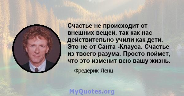 Счастье не происходит от внешних вещей, так как нас действительно учили как дети. Это не от Санта -Клауса. Счастье из твоего разума. Просто поймет, что это изменит всю вашу жизнь.