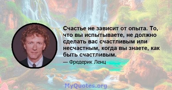 Счастье не зависит от опыта. То, что вы испытываете, не должно сделать вас счастливым или несчастным, когда вы знаете, как быть счастливым.