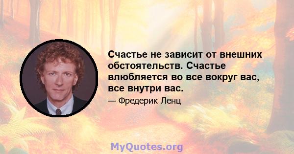 Счастье не зависит от внешних обстоятельств. Счастье влюбляется во все вокруг вас, все внутри вас.