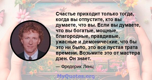 Счастье приходит только тогда, когда вы отпустите, кто вы думаете, что вы. Если вы думаете, что вы богатые, мощные, благородные, правдивые, ужасные и демонические, что бы это ни было, это все пустая трата времени.