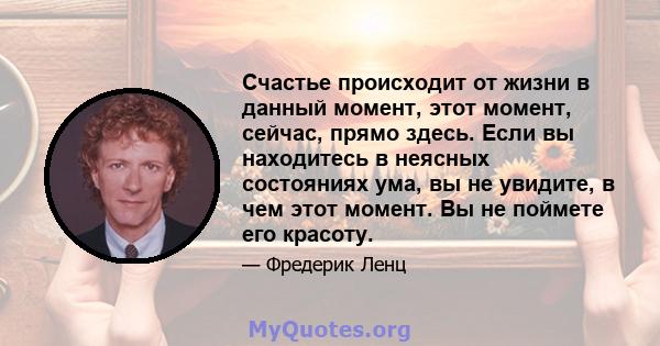 Счастье происходит от жизни в данный момент, этот момент, сейчас, прямо здесь. Если вы находитесь в неясных состояниях ума, вы не увидите, в чем этот момент. Вы не поймете его красоту.