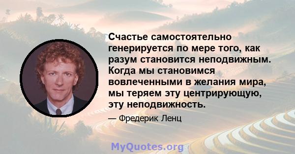 Счастье самостоятельно генерируется по мере того, как разум становится неподвижным. Когда мы становимся вовлеченными в желания мира, мы теряем эту центрирующую, эту неподвижность.