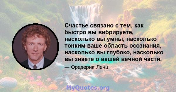 Счастье связано с тем, как быстро вы вибрируете, насколько вы умны, насколько тонким ваше область осознания, насколько вы глубоко, насколько вы знаете о вашей вечной части.