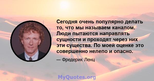 Сегодня очень популярно делать то, что мы называем каналом. Люди пытаются направлять сущности и проходят через них эти существа. По моей оценке это совершенно нелепо и опасно.