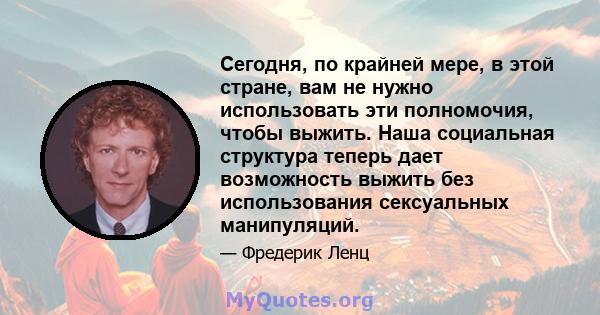 Сегодня, по крайней мере, в этой стране, вам не нужно использовать эти полномочия, чтобы выжить. Наша социальная структура теперь дает возможность выжить без использования сексуальных манипуляций.