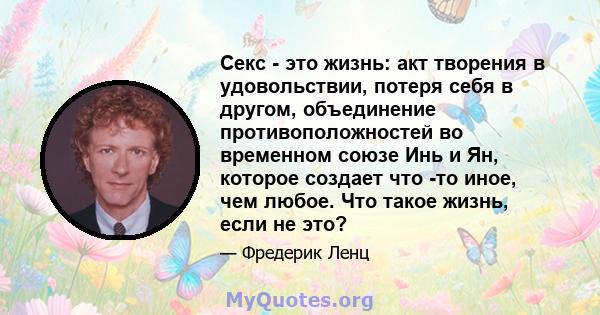 Секс - это жизнь: акт творения в удовольствии, потеря себя в другом, объединение противоположностей во временном союзе Инь и Ян, которое создает что -то иное, чем любое. Что такое жизнь, если не это?