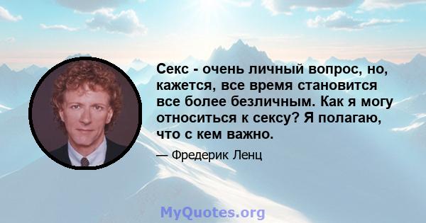 Секс - очень личный вопрос, но, кажется, все время становится все более безличным. Как я могу относиться к сексу? Я полагаю, что с кем важно.