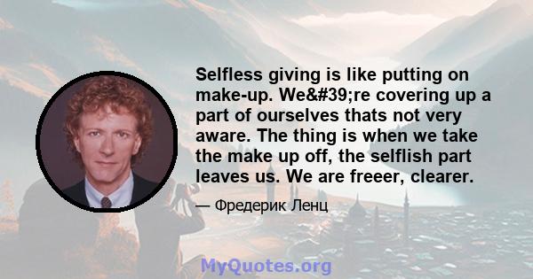 Selfless giving is like putting on make-up. We're covering up a part of ourselves thats not very aware. The thing is when we take the make up off, the selflish part leaves us. We are freeer, clearer.