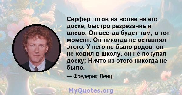 Серфер готов на волне на его доске, быстро разрезанный влево. Он всегда будет там, в тот момент. Он никогда не оставлял этого. У него не было родов, он не ходил в школу, он не покупал доску; Ничто из этого никогда не