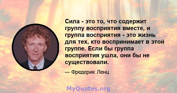 Сила - это то, что содержит группу восприятия вместе, и группа восприятия - это жизнь для тех, кто воспринимает в этой группе. Если бы группа восприятия ушла, они бы не существовали.