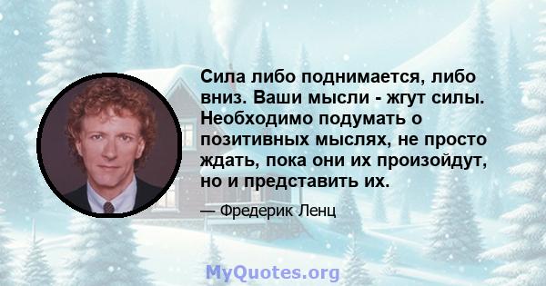 Сила либо поднимается, либо вниз. Ваши мысли - жгут силы. Необходимо подумать о позитивных мыслях, не просто ждать, пока они их произойдут, но и представить их.