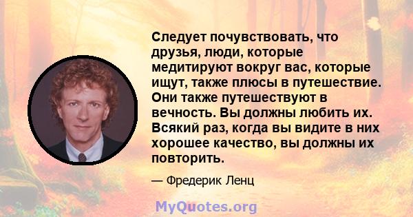 Следует почувствовать, что друзья, люди, которые медитируют вокруг вас, которые ищут, также плюсы в путешествие. Они также путешествуют в вечность. Вы должны любить их. Всякий раз, когда вы видите в них хорошее