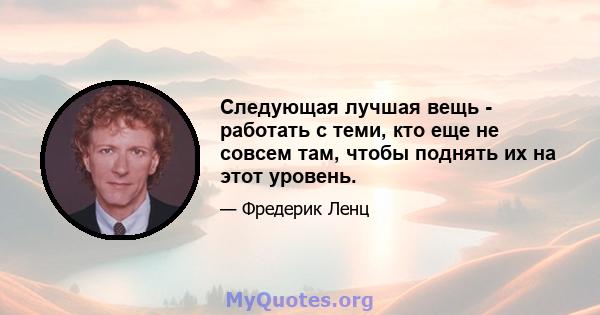 Следующая лучшая вещь - работать с теми, кто еще не совсем там, чтобы поднять их на этот уровень.