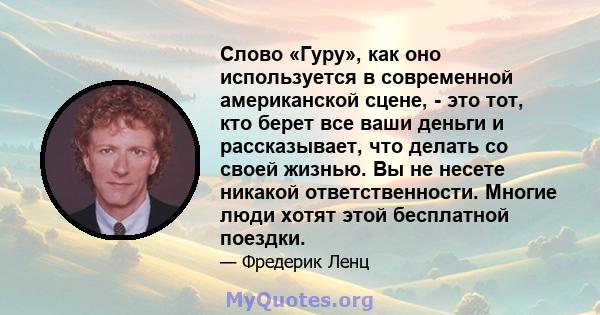 Слово «Гуру», как оно используется в современной американской сцене, - это тот, кто берет все ваши деньги и рассказывает, что делать со своей жизнью. Вы не несете никакой ответственности. Многие люди хотят этой