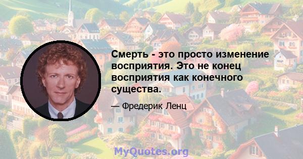 Смерть - это просто изменение восприятия. Это не конец восприятия как конечного существа.