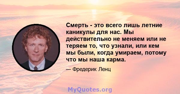 Смерть - это всего лишь летние каникулы для нас. Мы действительно не меняем или не теряем то, что узнали, или кем мы были, когда умираем, потому что мы наша карма.