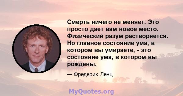 Смерть ничего не меняет. Это просто дает вам новое место. Физический разум растворяется. Но главное состояние ума, в котором вы умираете, - это состояние ума, в котором вы рождены.