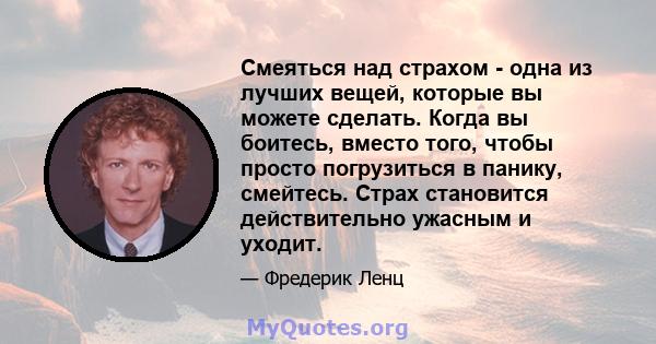 Смеяться над страхом - одна из лучших вещей, которые вы можете сделать. Когда вы боитесь, вместо того, чтобы просто погрузиться в панику, смейтесь. Страх становится действительно ужасным и уходит.