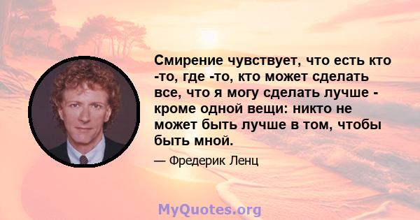 Смирение чувствует, что есть кто -то, где -то, кто может сделать все, что я могу сделать лучше - кроме одной вещи: никто не может быть лучше в том, чтобы быть мной.