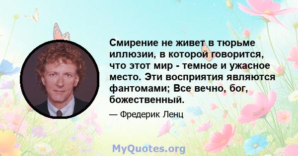 Смирение не живет в тюрьме иллюзии, в которой говорится, что этот мир - темное и ужасное место. Эти восприятия являются фантомами; Все вечно, бог, божественный.