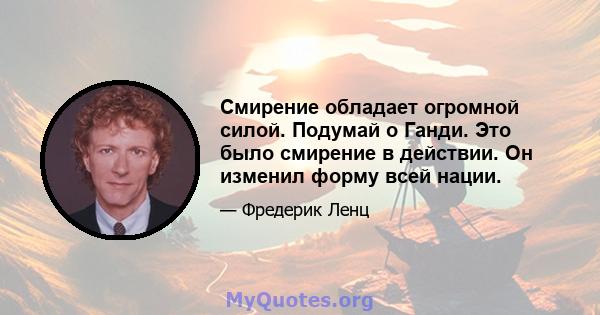 Смирение обладает огромной силой. Подумай о Ганди. Это было смирение в действии. Он изменил форму всей нации.