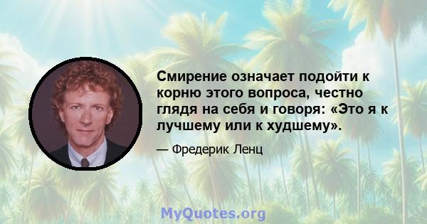 Смирение означает подойти к корню этого вопроса, честно глядя на себя и говоря: «Это я к лучшему или к худшему».