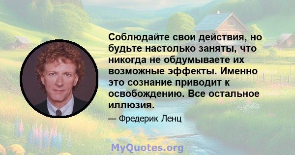 Соблюдайте свои действия, но будьте настолько заняты, что никогда не обдумываете их возможные эффекты. Именно это сознание приводит к освобождению. Все остальное иллюзия.